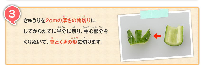 3 きゅうりを2cmの厚さの輪切りにしてからたてに半分に切り、中心部分をくりぬいて、葉とくきの形に切ります。