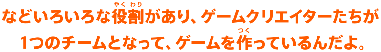 などいろいろな役割があり、ゲームクリエイターたちが1つのチームとなって、ゲームを作っているんだよ。