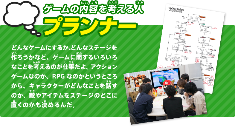 ゲームの内容を考える人 プランナー どんなゲームにするか、どんなステージを作ろうかなど、ゲームに関するいろいろなことを考えるのが仕事だよ。アクションゲームなのか、RPG なのかというところから、キャラクターがどんなことを話すのか、敵やアイテムをステージのどこに置くかも決めるんだ。