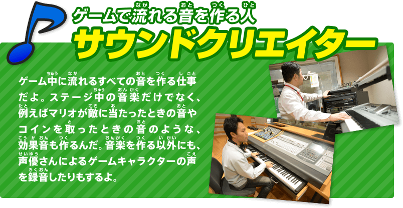 ゲームで流れる音を作る人 サウンドクリエイター ゲーム中に流れるすべての音を作る仕事だよ。ステージ中の音楽だけでなく、例えばマリオが敵に当たったときの音やコインを取ったときの音のような、効果音も作るんだ。音楽を作る以外にも、声優さんによるゲームキャラクターの声を録音したりもするよ。