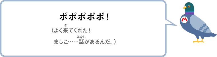 ポポポポポ！（よく来てくれた！ましこ……話があるんだ。）