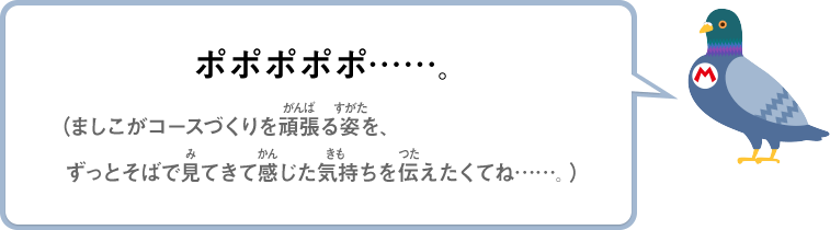 ポポポポポ……。（ましこがコースづくりを頑張る姿を、ずっとそばで見てきて感じた気持ちを伝えたくてね……。）