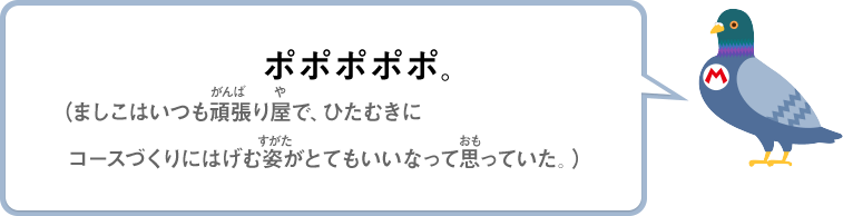 ポポポポポ。（ましこはいつも頑張り屋で、ひたむきにコースづくりにはげむ姿がとてもいいなって思っていた。）