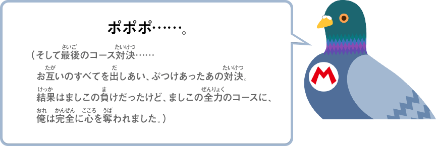 ポポポ……。（そして最後のコース対決……お互いのすべてを出しあい、ぶつけあったあの対決。結果はましこの負けだったけど、ましこの全力のコースに、俺は完全に心を奪われました。）