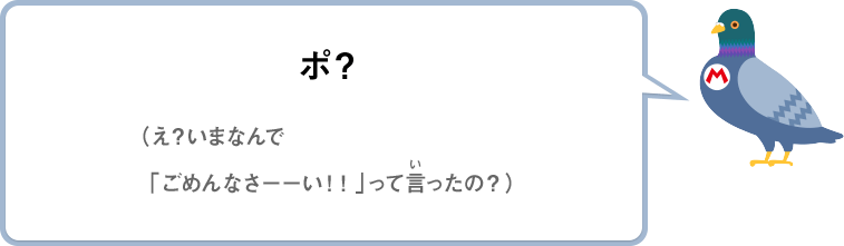 ポ？（え？いまなんで「ごめんなさーーい！！」って言ったの？）