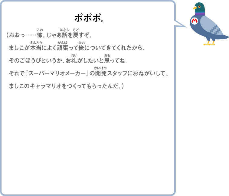 ポポポ。（おおっ……怖。じゃあ話を戻すぞ。ましこが本当によく頑張って俺についてきてくれたから、そのごほうびというか、お礼がしたいと思ってね。それで『スーパーマリオメーカー』の開発スタッフにおねがいして、ましこのキャラマリオをつくってもらったんだ。）