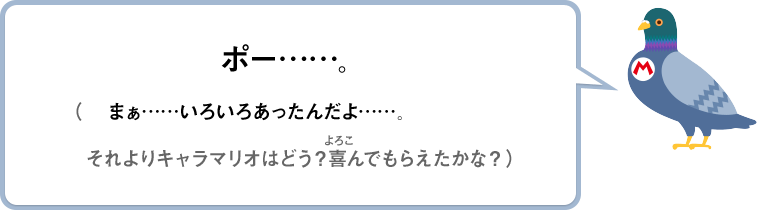 ポー……。（まぁ……いろいろあったんだよ……。それよりキャラマリオはどう？喜んでもらえたかな？）