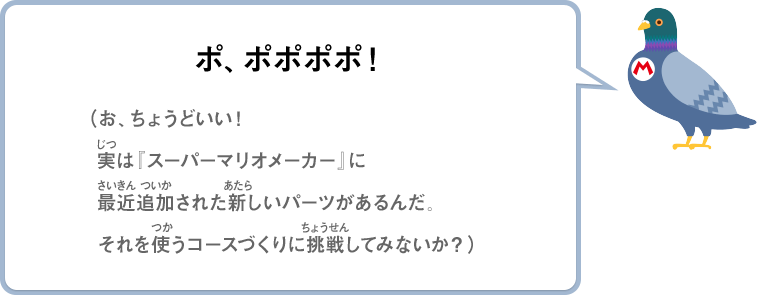 ポ、ポポポポ！（お、ちょうどいい！実は『スーパーマリオメーカー』に最近追加された新しいパーツがあるんだ。それを使うコースづくりに挑戦してみないか？）