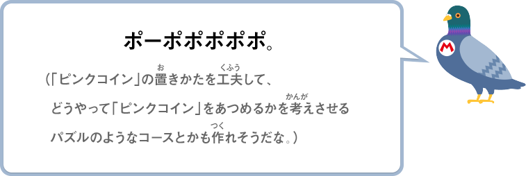 ポーポポポポポ。（「ピンクコイン」の置きかたを工夫して、どうやって「ピンクコイン」をあつめるかを考えさせるパズルのようなコースとかも作れそうだな。）