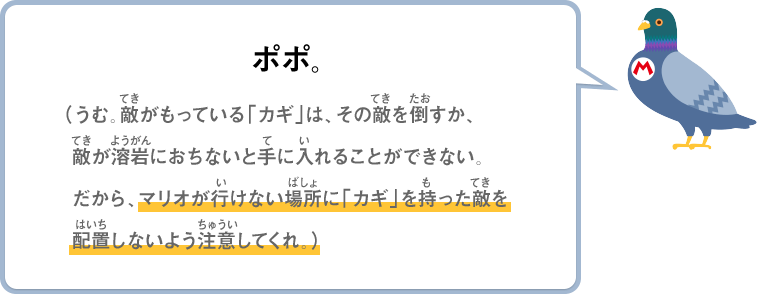 ポポ。（うむ。敵が持っている「カギ」は、その敵を倒すか、敵が溶岩におちないと手に入れることができない。だから、マリオが行けない場所に「カギ」を持った敵を配置しないよう注意してくれ。）