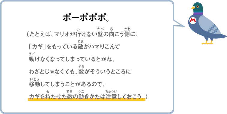 ポーポポポ。（たとえば、マリオがいけない壁の向こう側に、「カギ」をもっている敵がハマりこんで動けなくなってしまっているとかね。わざとじゃなくても、敵がそういうところに移動してしまうことがあるので、カギを持たせた敵の動きかたは注意しておこう。）