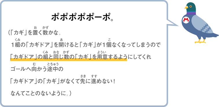 ポポポポポーポ。（「カギ」を置く数かな。１組の「カギドア」を開けると「カギ」が１個なくなってしまうので「カギドア」の組と同じ数の「カギ」を用意するようにしてくれゴールへ向かう途中の「カギドア」の「カギ」がなくて先に進めない！なんてことのないように。）