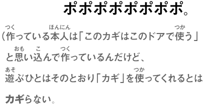 ポポポポポポポポ。（作っている本人は「このカギはこのドアで使う」と思い込んで作っているんだけど、遊ぶひとはそのとおり「カギ」を使ってくれるとはカギらない。