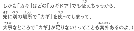 しかも「カギ」はどの「カギドア」でも使えちゃうから、先に別の場所で「カギ」を使ってしまって、大事なところで「カギ」が足りない！ってことも案外あるのよ。）