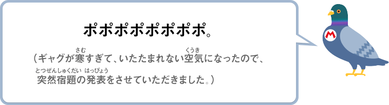 ポポポポポポポポ。（ギャグが寒すぎて、いたたまれない空気になったので、突然宿題の発表をさせていただきました。）