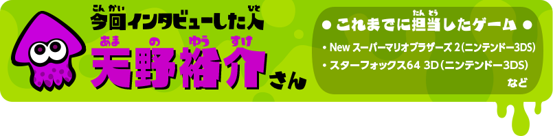 今回インタビューした人 天野裕介さん これまでに担当したゲーム ・Newスーパーマリオブラザーズ2（ニンテンドー3DS） ・スターフォックス64 3D（ニンテンドー3DS）など