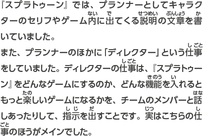 『スプラトゥーン』では、プランナーとしてキャラクターのセリフやゲーム内に出てくる説明の文章を書いていました。また、プランナーのほかに「ディレクター」という仕事をしていました。ディレクターの仕事は、『スプラトゥーン』をどんなゲームにするのか、どんな機能を入れるともっと楽しいゲームになるかを、チームのメンバーと話しあったりして、指示を出すことです。実はこちらの仕事のほうがメインでした。