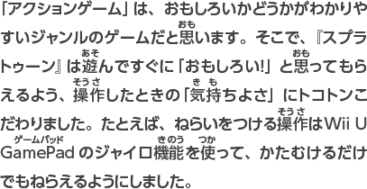 「アクションゲーム」は、おもしろいかどうかがわかりやすいジャンルのゲームだと思います。そこで、『スプラトゥーン』は遊んですぐに「おもしろい！」と思ってもらえるよう、操作したときの「気持ちよさ」にトコトンこだわりました。たとえば、ねらいをつける操作はWii U GamePadのジャイロ機能を使って、かたむけるだけでもねらえるようにしました。