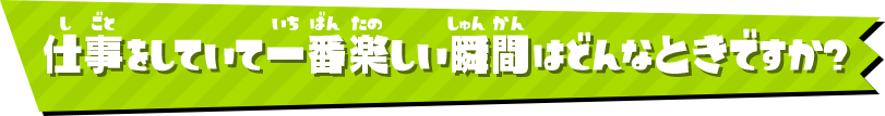 仕事をしていて一番楽しい瞬間はどんなときですか？