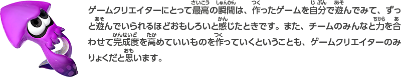 ゲームクリエイターにとって最高の瞬間は、作ったゲームを自分で遊んでみて、ずっと遊んでいられるほどおもしろいと感じたときです。また、チームのみんなと力を合わせて完成度を高めていいものを作っていくということも、ゲームクリエイターのみりょくだと思います。