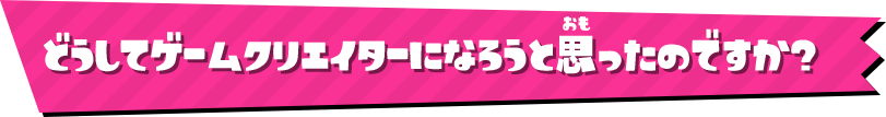 どうしてゲームクリエイターになろうと思ったのですか？