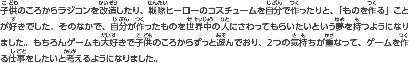 子供のころからラジコンを改造したり、戦隊ヒーローのコスチュームを自分で作ったりと、「ものを作る」ことが好きでした。そのなかで、自分が作ったものを世界中の人にさわってもらいたいという夢を持つようになりました。もちろんゲームも大好きで子供のころからずっと遊んでおり、2つの気持ちが重なって、ゲームを作る仕事をしたいと考えるようになりました。