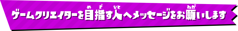 ゲームクリエイターを目指す人へメッセージをお願いします