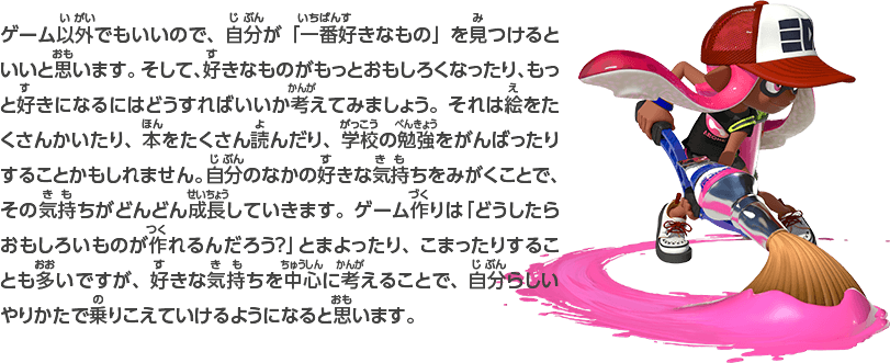 ゲーム以外でもいいので、自分が「一番好きなもの」を見つけるといいと思います。そして、好きなものがもっとおもしろくなったり、もっと好きになるにはどうすればいいか考えてみましょう。それは絵をたくさんかいたり、本をたくさん読んだり、学校の勉強をがんばったりすることかもしれません。自分のなかの好きな気持ちをみがくことで、その気持ちがどんどん成長していきます。ゲーム作りは「どうしたらおもしろいものが作れるんだろう？」とまよったり、こまったりすることも多いですが、好きな気持ちを中心に考えることで、自分らしいやりかたで乗りこえていけるようになると思います。