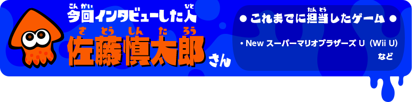 今回インタビューした人 佐藤慎太郎さん これまでに担当したゲーム ・New スーパーマリオブラザーズ U（Wii U）など