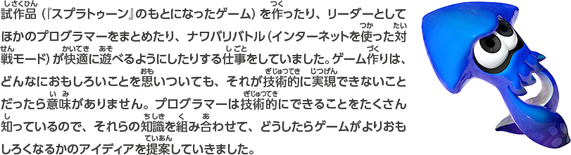 試作品（『スプラトゥーン』のもとになったゲーム）を作ったり、リーダーとしてほかのプログラマーをまとめたり、ナワバリバトル（インターネットを使った対戦モード）が快適に遊べるようにしたりする仕事をしていました。ゲーム作りは、どんなにおもしろいことを思いついても、それが技術的に実現できないことだったら意味がありません。プログラマーは技術的にできることをたくさん知っているので、それらの知識を組み合わせて、どうしたらゲームがよりおもしろくなるかのアイデアを提案していきました。