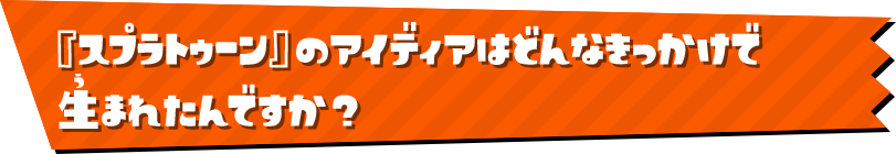 『スプラトゥーン』のアイディアはどんなきっかけで 生まれたんですか？