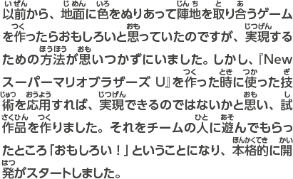 以前から、地面に色をぬりあって陣地を取り合うゲームを作ったらおもしろいと思っていたのですが、実現するための方法が思いつかずにいました。しかし、『New スーパーマリオブラザーズU』で作った技術を活かせば、実現できるのではないかと思い、試作品を作りました。それをチームの人に遊んでもらったところ「おもしろい！」ということになり、本格的に開発がスタートしました。