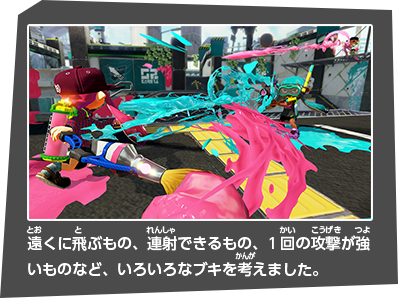 遠くに飛ぶもの、連射できるもの、1回の攻撃が強いものなど、いろいろなブキを考えました。