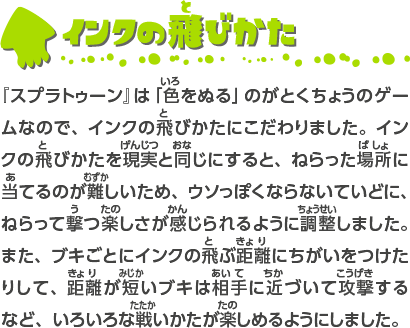 インクの飛びかた 『スプラトゥーン』は「色をぬる」のがとくちょうのゲームなので、インクの飛びかたにこだわりました。インクの飛びかたを現実と同じにすると、ねらった場所に当てるのが難しいため、ウソっぽくならないていどに、ねらって撃つ楽しさが感じられるように調整しました。 また、ブキごとにインクの飛ぶ距離にちがいをつけたりして、距離が短いブキは相手に近づいて攻撃するなど、いろいろな戦いかたが楽しめるようにしました。