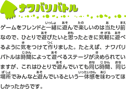 ナワバリバトル ゲームをフレンドと一緒に遊んで楽しいのは当たり前なので、ひとりで遊びたいと思ったときに気軽に遊べるように気をつけて作りました。たとえば、ナワバリバトルは時間によって遊べるステージが決められていますが、これはひとりで遊んでいても同じ時間、同じ場所でみんなと遊んでいるという一体感を味わってほしかったからです。