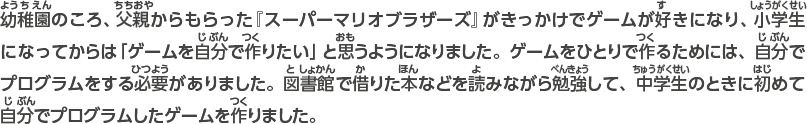 幼稚園のころ、父親に買ってもらった『スーパーマリオブラザーズ』がきっかけでゲームが好きになり、小学生になってからは「ゲームを自分で作りたい」と思うようになりました。ゲームをひとりで作るためには、自分でプログラムをする必要がありました。図書館で借りた本などを読みながら勉強して、中学生のときに初めて自分でプログラムしたゲームを作りました。