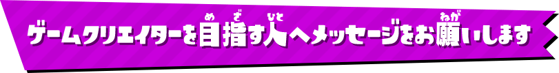 ゲームクリエイターを目指す人へメッセージをお願いします