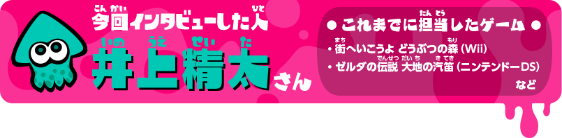 今回インタビューした人 井上精太さん これまでに担当したゲーム ・街へいこうよ どうぶつの森（Wii）・ゼルダの伝説 大地の汽笛（ニンテンドーDS）・わらわら広場（Wii U本体機能）