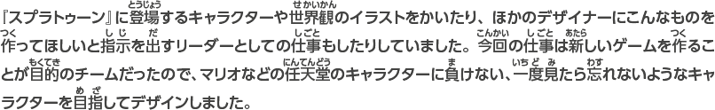 『スプラトゥーン』に登場するキャラクターや世界観のイラストをかいたり、ほかのデザイナーにこんなものを作ってほしいと指示を出すリーダーとしての仕事もしたりしていました。今回の仕事は新しいゲームを作ることが目的のチームだったので、マリオなどの任天堂のキャラクターに負けない、一度見たら忘れないようなキャラクターを目指してデザインしました。