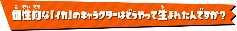 個性的な「イカ」のキャラクターはどうやって生まれたんですか？