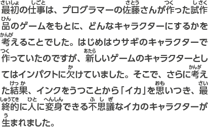 最初の仕事は、プログラマーの佐藤さんが作った試作品のゲームをもとに、どんなキャラクターにするかを考えることでした。はじめはウサギのキャラクターで作っていたのですが、新しいゲームのキャラクターとしてはインパクトに欠けていました。そこで、さらに考えた結果、インクをうつことから「イカ」を思いつき、最終的に人に変身できる不思議なイカのキャラクターが生まれました。