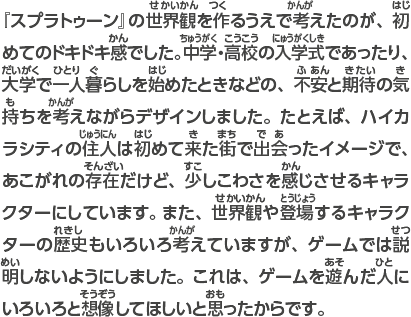 『スプラトゥーン』の世界観を作るうえで考えたのが、初めてのドキドキ感でした。中学・高校の入学式であったり、大学で一人暮らしを始めたときなどの、不安と期待の気持ちを考えながらデザインしました。たとえば、ハイカラシティの住人は初めて来た街で出会ったイメージで、あこがれの存在だけど、少しこわさを感じさせるキャラクターにしています。 また、世界観や登場するキャラクターの歴史もいろいろ考えていますが、ゲームでは説明しないようにしました。これは、ゲームを遊んだ人にいろいろと想像してほしいと思ったからです。