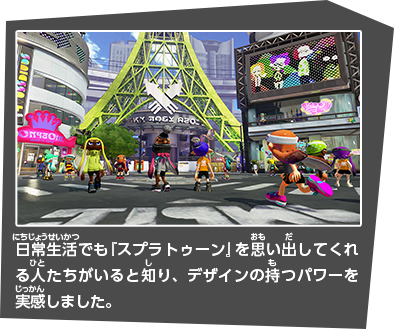 日常生活でも『スプラトゥーン』を思い出してくれる人たちがいると知り、デザインの持つパワーを実感しました。