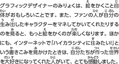 グラフィックデザイナーのみりょくは、絵をかくこと自体がおもしろいことです。また、ファンの人が自分の生み出したキャラクターをマネしてかいてくれたりするのを見ると、もっと絵をかくのが楽しくなります。ほかにも、インターネットで「ハイカラシティに住みたい！」を見かけたときは、自分たちが作り出した世界を大好きになってくれた人がいて、とても感動しました。