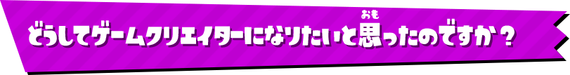 どうしてゲームクリエイターになりたいと思ったのですか？