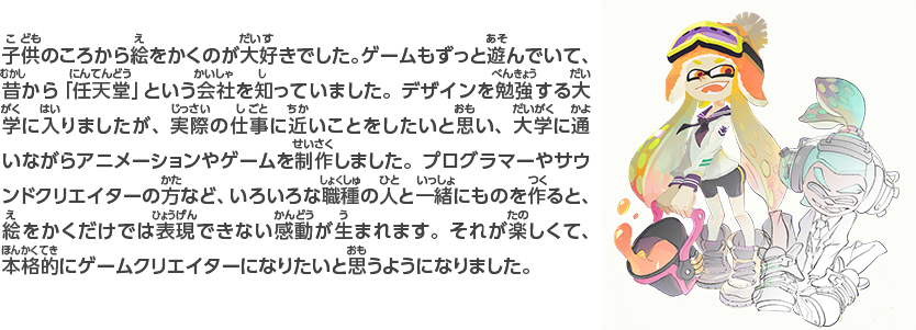 子供のころから絵をかくのが大好きでした。ゲームもずっと遊んでいて、昔から「任天堂」という会社を知っていました。デザインを勉強する大学に入りましたが、実際の仕事に近いことをしたいと思い、大学に通いながらアニメーションやゲームを制作しました。プログラマーやサウンドクリエイターの方など、いろいろな職種の人と一緒にものを作ると、絵をかくだけでは表現できない感動が生まれます。それが楽しくて、本格的にゲームクリエイターになりたいと思うようになりました。