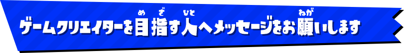 ゲームクリエイターを目指す人へメッセージをお願いします