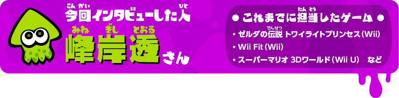 今回インタビューした人 峰岸透さん これまでに担当したゲーム ・ゼルダの伝説 トワイライトプリンセス（Wii）・Wii Fit（Wii）・スーパーマリオ 3Dワールド（Wii U）など