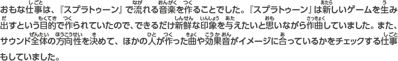 おもな仕事は、『スプラトゥーン』で流れる音楽を作ることでした。『スプラトゥーン』は新しいゲームを生み出すという目的で作られていたので、できるだけ新鮮な印象を与えたいと思いながら作曲していました。また、サウンド全体の方向性を決めて、ほかの人が作った曲や効果音がイメージに合っているかをチェックする仕事もしていました。