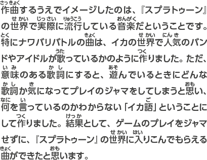 作曲するうえでイメージしたのは、『スプラトゥーン』の世界で実際に流行している音楽だということです。特にナワバリバトルの曲は、イカの世界で人気のバンドやアイドルが歌っているかのように作りました。 ただ、意味のある歌詞にすると、遊んでいるときにどんな歌詞か気になってプレイのジャマをしてしまうと思い、何を言っているのかわからない「イカ語」ということにして作りました。結果として、ゲームのプレイをジャマせずに、『スプラトゥーン』の世界に入りこんでもらえる曲ができたと思います。